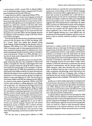~                                                                                                                                                                                                                                                                                                                                                                                                                                   -,




                                                                                                                                                                                                                                                                                       SPEECH                     AND                 lANGUAGE                                     DIFFICULTIES



    .        family                 history                    of         DLD-around                                                  30%               of        affected                   children                    should                 not            lead          us       to       conclude                     that            environmental                                          factors              are

    have             an        affected                   first-degree                                relative,                       compared                            with          3%             of        the     unimportant,                                or        that          nothing                  can            be     done              to        alleviate                     language

    general                   population                             (Stromswold                                       1998);                 and                                                                        difficulties.                         Provisional                         evidence                     suggests                     genes                may               act        as      risk

    .          being               a later-born                               child          in        a large                    family                (Bishop                   1997a).                                factors                that             increase                      the        probability                            that              a     child                 will            have            a

    Although                         much                 has             been              written                         about                language                        outcomes                         of     languag~                        disorder,                    but         the          severity                and            persistence                             of      language

    medical                    risk            factors,                       such           as otitis                      media                  and            low           birth           weight,                  disorder                    can         be highly                     variable,                    even            within                 a pair                of        genetically

    thereisnostrongevidencethattheseactasmajorriskfactorsfor                                                                                                                                                             identical                       monozygotic                              twins.               A        study                 by          Bishop                  et        al.        (1999)

    specific                  DLD,                  although                      they                may              act           synergistically                              to       cause                im-      suggested                        that            environmental                                    factors                could                 impair                      the        child's

    pairment                         in         a child                   who                is        already                        at     risk            from                other               causes              ability            to process                          non-verbal                       auditory                       stimuli,                 with             a subsequent

    (Bishop                    1987).                 Although                         there                  is an              association                            between                   low            so-     small             knock-on                             effect             on          language                         development.                                   In         children

    cioeconomic                                 status               and              DLD                  (Fundudis                             et al.               1979),             this          is not            who          were                    not         at         genetic               risk,            this           negative                      effect                 was             not        of

    strong,                    and             there            is little                   support                         for         the        commonly                                held             view         clinical                significance,                                 but         in        those                who               were                  at      genetic                     risk,

    that            parents                    can        cause                  their             child                   to     become                     language                       impaired                     for        whom                       language                        learning                    was              a     more                  difficult                     task,              the

    by          inadequate                            verbal                    stimulation,                                    except                  in        the       most               extreme                   combination                                of     environmental                                   and            genetic                 risk            factors                 was          suf-

    cases            of        abuse                and            neglect.                                                                                                                                              ficient             to           lead             to         clinically                     important                          problems                              in       language

              Over             the        past            decade,                     there                 has            been             an      explosion                         of       research                  learning.

    concerned                             with             the                genetic                   basis                   of         DLD                (see          Bishop,                       2001

    for              a   review).                          Three     twin                                    studies                   have     obtained                                       closely                   I t                     t   o


    slml "      "
                    I ar fi n d mgs        "              0 f h Ig h h enta
                                                                          "                       o         b I l Ity
                                                                                                                  o    o          f or t h IS d Isor d er
                                                                                                                                                    o             "                        (L ewls     &    o              n erven                   Ion

    Thompson                                   1992;               Bishop                    et         al.           1995;                  Tomblin                       &       Buckwalter                            Intervention                                is      usually                    carried                  out             by         speech                     and             language

    1998).                    A     molecular                          study                 of         a three-generational                                                    family                 show-             therapists,                          who          use           a wide                range             of       techniques                          to        stimulate                      lan-

    ing             an        autosomal                             dominant                               pattern                      of        inheritance                            for           severe            guage              learning.                        In       the         past,          there               was          a vogue                      for            drilling                chil-

    speech                    and         language                            disorder                      found                 clear            evidence                      of        linkage                 to    dren          in        grammatical                                   exercises,                    using                imitation                            and           elicitation

    a site               on         chromosome                                   7 (Fisher                             et       al.        1998),                 although                      it     is un-            methods,                         in        an          attempt                   to       have               the         child                extract                     the          salient

    clear            how                 far        these            results                  will               generalize                        to        other               cases            of        heri-        grammatical                                regularities.                         Such             methods                         fell        into            disuse              when                it

    table            language                         disorder.                                                                                                                                                          became                  apparent                         that         there            was          little         generalization                                     to      everyday

              Currently,                         there              is considerable                                         interest                in        two           aspects                  of         lan-     situations.                           Contemporary                                     approaches                             to          enhancing                              develop-

    guage                  functioning                                that             have                   been                   postulated                           as      behavioural                            ment              of         language                        structure                      are         more                 likely              to           adopt               'milieu'

    markers                         of         heritable                       SU.            The                first            is       phonological                                 short-term                       methods,                         in        which                the          intervention                          is     interwoven                                 into          natural

    memory,                          typically                      assessed                          by         asking                     the         child              to      repeat                   non-         episodes                        of      communication,                                        and             the            therapist                         builds                 on        the

    sense                words                 of      increasing                           length,                        such            as 'hampent'                            or        'blonter-                   child's                utterances,                            rather                  than             dictating                         what                 will           be        talked

    staping'                       (Gathercoleetal.1994).                                                                  Poor            performance                                on       this             task     about.                 In        addition,                      there             has         been               a move                       away               from                 a focus

    characterizes                                   many              children                         with                SU,             even          those              who             had             early        solely             on            grammar                          and          phonology                           toward                      interventions                                  that

    difficulties                          that           appear                   to        have                 resolved.                        Furthermore,                                 deficient                 develop                      children's                         social                use         of         language,                          often                 working                         in

    performance                                     on         non-word                                repetition                            showed                       very           high               heri-        small             groups                     that           may              include               normally                         developing                               as       well            as

    .tability                  in        a twin                study              (Bishop                         et al.               1996).                The            second                   area           in   l~nguage-impaired                                             peers             (Gallagher                         1996;                 Hayden                       &          Pukonen

    which                  many                 children                       with           DLD                      have             disproportionate                                        difficul-                 1996).

    ties            concerns                        certain                    aspects                      of         grammar.                          Children                       with                DLD                 Another                        way         in which                     modern                  approaches                              to     remediation                              dif-

    can             have             major                problems                            in        adding                         appropriate                              verb           endings,                   fer      from              the        past            is that               parents               are           more              likely             to        be        directly               in-

        such         as past                    tense               '-ed',             when                   given                   an     eliciting                     sentence                    frame             volved,                 particularly                              with          preschool-aged                                     children                      (Girolametto

        (e.g.        Q:            'Here                 the         boy              is      raking                        the            leaves.                What                 has           he         just     et     al.        1996).                     Methods                         such            as        the         Hanen                      approach"                               involve

        done?'                A:     'Raked                    the            leaves')                  (Rice2000).                                Rice               &     Wexler                   (1996)              videoing                        interactions                          between                     parent                 and             child                and          then            using

        have             postulated                        an         underlying                                 impairl11ent                                of       an        innate               system               these            when                 working                        with             groups                 of        parents                     in        a constructive

        that         has            evolved                    to             handle                  specific                       types              of        grammatical                                rule.        way         to        help            them              facilitate                   communication.

    With                 the        exception                        of        non-word                               repetition,                        the           measures                      used           to          A     radically                          different                    approach                        has        been              developed                              by     Tallal

        assess             such                hypotheses                             are             not             available                     as        standardized                                  tests,        et al.       (1996),                       who             have              devised               a computer-based                                             intervention,

        making                    them              1nsuitable                        for            clinical                   use         at present.                        Nevertheless,                             FastForword,                                   that         involves                  prolonged                         and             intensive                        ttaining                on

        the         work                 is      promising                             in         suggesting                                that             we           may           be           able           to    specific               components                                  of        language                      and         auditory                         processing.                          The

        develop                     more                 selective                      language                                 measures                         that           will             identify                theory                underlying                            this         approach                          maintains                         that            language                       diffi-

        homogeneous                                    groups                     of          children                            with             a         common                         aetiology.                    culties               are            caused                  by         a     failure                 to        make               fine-grained                                 auditory

        That              would                     be         a     considerable                                          improvement                                     on         the         current                 discriminations                                       in       the           temporal                       dimension,                              and              the         training

        position,                    where                 the            same               child                    mayor                   may             not           receive                  a diag-              materials                       are        designed                     to     sharpen                     perceptual                         acuity,                 in        much            the

        nosis            of       DLD               depending                           on            which                     tests        are         used              to    assess                verbal

        ability.
               The             fact             that               there                is         sttong                        genetic                     influence                       on             DLD           "See        website                   at http://hanen.velocet.ca/programs_parentoshtml



                                                                                                                                                                                                                                                                                                                                                                                                                        671
 