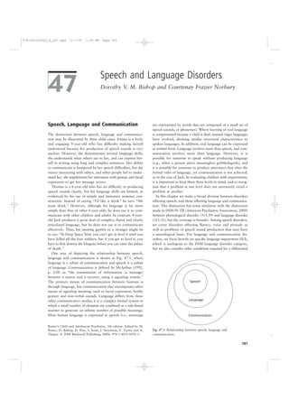 9781405145923_4_047.qxd     11/7/07     1:59 PM    Page 781




                                                  Speech and Language Disorders
             47                                   Dorothy V. M. Bishop and Courtenay Frazier Norbury




             Speech, Language and Communication                                     are represented by words that are composed of a small set of
                                                                                    speech sounds, or phonemes). Where learning of oral language
             The distinction between speech, language and communica-                is compromised because a child is deaf, manual (sign) languages
             tion may be illustrated by three child cases. Emma is a lively         have evolved, showing similar structural characteristics to
             and engaging 9-year-old who has difﬁculty making herself               spoken languages. In addition, oral language can be expressed
             understood because her production of speech sounds is very             in written form. Language involves more than speech, and com-
             unclear. However, she demonstrates normal language skills:             munication involves more than language. However, it is
             she understands what others say to her, and can express her-           possible for someone to speak without producing language
             self in writing using long and complex sentences. Her ability          (e.g., when a person utters meaningless gobbledegook), and
             to communicate is hampered by her speech difﬁculties, but she          it is possible for someone to produce utterances that obey the
             enjoys interacting with others, and when people fail to under-         formal rules of language, yet communication is not achieved,
             stand her, she supplements her utterances with gesture and facial      as in the case of Jack. In evaluating children with impairments,
             expression to get her message across.                                  it is important to keep these three levels in mind, and to recog-
                Thomas is a 6-year-old who has no difﬁculty in producing            nize that a problem at one level does not necessarily entail a
             speech sounds clearly, but his language skills are limited, as         problem at another.
             evidenced by his use of simple and immature sentence con-                 In this chapter we make a broad division between disorders
             struction. Instead of saying “I’d like a drink” he says “Me            affecting speech, and those affecting language and communica-
             want drink.” However, although his language is far more                tion. This distinction has some similarity with the distinction
             simple than that of other 6-year-olds, he does use it to com-          made in DSM-IV-TR (American Psychiatric Association, 2000)
             municate with other children and adults. In contrast, 4-year-          between phonological disorder (315.39) and language disorder
             old Jack produces a great deal of complex, ﬂuent and clearly           (315.31), but the coverage is broader. Among speech disorders,
             articulated language, but he does not use it to communicate            we cover disorders affecting ﬂuency, voice and prosody as
             effectively. Thus, his opening gambit to a stranger might be           well as problems of speech sound production that may have
             to say: “In Deep Space Nine you can’t get to level 6 until you         a neurological basis. For language and communication dis-
             have killed all the foot soldiers, but if you get to level 6, you      orders, we focus heavily on speciﬁc language impairment (SLI),
             have to ﬁrst destroy the klingons before you can enter the palace      which is analogous to the DSM language disorder category,
             of death.”                                                             but we also consider other conditions required for a differential
                One way of depicting the relationship between speech,
             language and communication is shown in Fig. 47.1, where
             language is a subset of communication and speech is a subset
             of language. Communication is deﬁned by McArthur (1992,
             p. 238) as “the transmission of information (a message)
             between a source and a receiver, using a signaling system.”
             The primary means of communication between humans is                                            Speech
             through language, but communication also encompasses other
             means of signaling meaning, such as facial expression, bodily
             gesture and non-verbal sounds. Language differs from these
             other communicative modes; it is a complex formal system in                                    Language
             which a small number of elements are combined in a rule-based
             manner to generate an inﬁnite number of possible meanings.
             Most human language is expressed in speech (i.e., meanings                                     Communication


             Rutter’s Child and Adolescent Psychiatry, 5th edition. Edited by M.
             Rutter, D. Bishop, D. Pine, S. Scott, J. Stevenson, E. Taylor and A.   Fig. 47.1 Relationship between speech, language and
             Thapar. © 2008 Blackwell Publishing, ISBN: 978-1-4051-4592-3.          communication.

                                                                                                                                                781
 