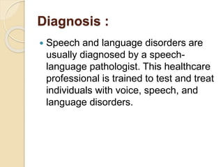 Diagnosis :
 Speech and language disorders are
usually diagnosed by a speech-
language pathologist. This healthcare
professional is trained to test and treat
individuals with voice, speech, and
language disorders.
 