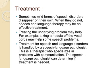 Treatment :
 Sometimes mild forms of speech disorders
disappear on their own. When they do not,
speech and language therapy may be an
effective treatment.
 Treating the underlying problem may help.
For example, taking a nodule off the vocal
cords may help some speech problems.
 Treatment for speech and language disorders
is handled by a speech-language pathologist.
This is a therapist who specializes in
problems with communication. The speech-
language pathologist can determine if
treatment is needed.
 
