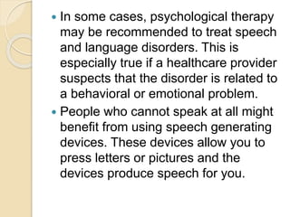  In some cases, psychological therapy
may be recommended to treat speech
and language disorders. This is
especially true if a healthcare provider
suspects that the disorder is related to
a behavioral or emotional problem.
 People who cannot speak at all might
benefit from using speech generating
devices. These devices allow you to
press letters or pictures and the
devices produce speech for you.
 