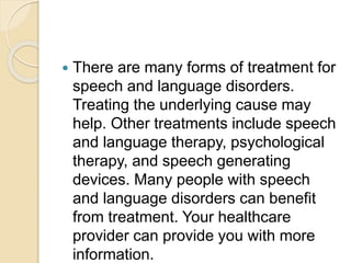  There are many forms of treatment for
speech and language disorders.
Treating the underlying cause may
help. Other treatments include speech
and language therapy, psychological
therapy, and speech generating
devices. Many people with speech
and language disorders can benefit
from treatment. Your healthcare
provider can provide you with more
information.
 