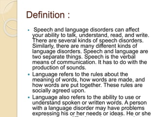 Definition :
 Speech and language disorders can affect
your ability to talk, understand, read, and write.
There are several kinds of speech disorders.
Similarly, there are many different kinds of
language disorders. Speech and language are
two separate things. Speech is the verbal
means of communication. It has to do with the
production of sounds.
 Language refers to the rules about the
meaning of words, how words are made, and
how words are put together. These rules are
socially agreed upon.
 Language also refers to the ability to use or
understand spoken or written words. A person
with a language disorder may have problems
expressing his or her needs or ideas. He or she
 