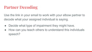 Partner Decoding
Use the link in your email to work with your elbow partner to
decode what your assigned individual is saying.
● Decide what type of impairment they might have.
● How can you teach others to understand this individuals
speech?
 