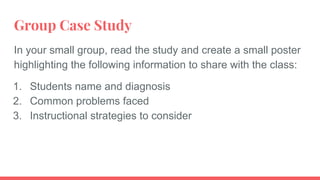 Group Case Study
In your small group, read the study and create a small poster
highlighting the following information to share with the class:
1. Students name and diagnosis
2. Common problems faced
3. Instructional strategies to consider
 