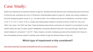 Case Study:
Sophie was referred by her preschool teacher at age five. Outside-the-family listeners were understanding about 50 percent
of what she said, well below the norm of 100 percent understandable speech by age four. Sophie was making mistakes on
the early developing speech sounds “k, g, f, as well as others. Her mistakes were errors of substitution, so that she used a
“p” for “f,” a “t” for “k,” and a “d” for “g.” Sophie was making these mistakes in all parts of words, so that “fun” was “pun,”
‘office” was ‘opice,” and “leaf” was “leap.” Early developing means these consonants are mastered in conversation by most
children before the age of 4 years; speech intelligibility is adversely affected if they are in error past that age. Sophie also
made mistakes on consonants “r” and “th”. These, however, are later -developing sounds and we decided not to focus on
them immediately because research indicates some children at age five will learn these on their own.
Which type of impairment is this considered?
https://glennweybright.com/case-studies/little-girl-with-an-articulation-disorder/
 