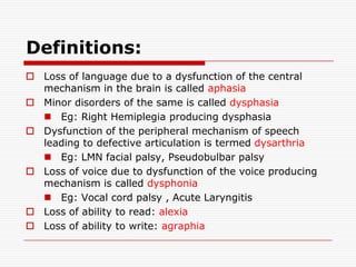 Definitions:Loss of language due to a dysfunction of the central mechanism in the brain is called aphasiaMinor disorders of the same is called dysphasiaEg: Right Hemiplegia producing dysphasiaDysfunction of the peripheral mechanism of speech leading to defective articulation is termed dysarthriaEg: LMN facial palsy, Pseudobulbar palsy Loss of voice due to dysfunction of the voice producing mechanism is called dysphoniaEg: Vocal cord palsy , Acute LaryngitisLoss of ability to read: alexiaLoss of ability to write: agraphia