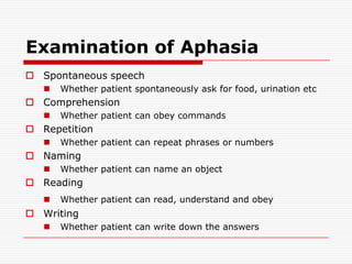 Examination of AphasiaSpontaneous speechWhether patient spontaneously ask for food, urination etcComprehensionWhether patient can obey commandsRepetitionWhether patient can repeat phrases or numbersNamingWhether patient can name an objectReadingWhether patient can read, understand and obeyWritingWhether patient can write down the answers