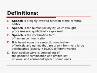 Definitions:Speech is a highly evolved function of the cerebral cortexSpeech is the human faculty by which thought processes are symbolically expressedSpeech is the vocalization form of human communicationIt is based upon the syntactic combination of lexicals and names that are drawn from very large vocabularies (usually >10,000 different words)Each spoken word is created out of the phonetic combination of a limited set of vowel and consonant speech sound units