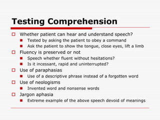 Testing ComprehensionWhether patient can hear and understand speech?Tested by asking the patient to obey a commandAsk the patient to show the tongue, close eyes, lift a limbFluency is preserved or notSpeech whetherfluent without hesitations?Is it incessant, rapid and uninterrupted? Use of paraphasiasUse of a descriptive phrase instead of a forgotten wordUse of neologismsInvented word and nonsense wordsJargon aphasiaExtreme example of the above speech devoid of meanings