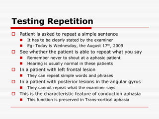 Testing RepetitionPatient is asked to repeat a simple sentenceIt has to be clearly stated by the examinerEg: Today is Wednesday, the August 17th, 2009See whether the patient is able to repeat what you sayRemember never to shout at a aphasic patientHearing is usually normal in these patientsIn a patient with left frontal lesionThey can repeat simple words and phrasesIn a patient with posterior lesions in the angular gyrusThey cannot repeat what the examiner saysThis is the characteristic feature of conduction aphasiaThis function is preserved in Trans-cortical aphasia