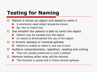 Testing for NamingPatient is shown an object and asked to name itA commonly used object should be shownEg: Pen or match boxSee whether the patient is able to name the objectPatient may be handed over the objectOr asked to demonstrate the use of the objectIn Anomic aphasia or nominal aphasiaPatient is unable to name it, but use it evenAuditory comprehension, repetition, reading and writingThse are usually preserved in such a patientMemory testing other wise will be normalThis function is preserved in Trans-cortical aphasia