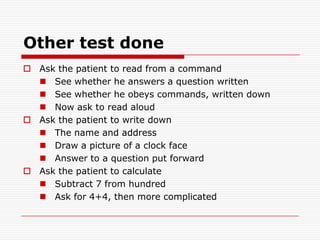 Other test doneAsk the patient to read from a commandSee whether he answers a question writtenSee whether he obeys commands, written downNow ask to read aloudAsk the patient to write downThe name and addressDraw a picture of a clock faceAnswer to a question put forwardAsk the patient to calculateSubtract 7 from hundredAsk for 4+4, then more complicated