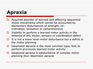 ApraxiaAcquired disorder of learned skill affecting sequential motor movements which cannot be accounted by elementary disturbances of strength, co-ordination, sensation or comprehensionInability to perform a learned motor activity in the absence of any motor, sensory or coordination defectIt is not a lower level motor disturbance but a deficit in the motor planningIdeamotor apraxia is the most common type, fails to perform previously learned motor activityIdeational apraxia is adisturbance of complex motor planning than ideamotor apraxia