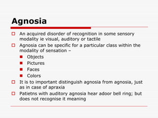 AgnosiaAn acquired disorder of recognition in some sensory modality ie visual, auditory or tactileAgnosia can be specific for a particular class within the modality of sensation – ObjectsPicturesFacesColorsIt is to important distinguish agnosia from agnosia, just as in case of apraxiaPatietns with auditory agnosia hear adoor bell ring; but does not recognise it meaning