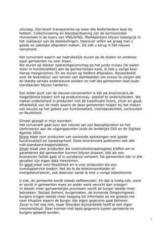2
uitvraag. Dat levert transparantie op waar alle Nederlanders baat bij
hebben. Collectivisering en standaardisering zijn de kernwoorden
momenteel in de koers van VNG/KING. Marktpartijen blijven belangrijk in
het realiseren van de doelstellingen. Daarover willen we graag met u
goede en zakelijke afspraken maken. Dit ziet u terug in het nieuwe
convenant.
Het convenant waarin we nadrukkelijk sturen op de doelen en ambities
waar gemeenten nu voor staan.
We sturen op sterker opdrachtgeverschap op het juiste niveau (te weten
meer in functionaliteit) aan de gemeentelijke kant, ik heb u vorige keer
hierop meegenomen. En we sturen op heldere afspraken. Bijvoorbeeld
over de levensduur van versies van standaarden om ervoor te zorgen dat
de laatste versies ondersteund worden en niet dat gemeenten heel oude
standaarden blijven hanteren.
Een ander punt van de nieuwe convenanten is dat we leveranciers de
mogelijkheid bieden zich op productniveau positief te onderscheiden. We
maken onderscheid in producten met de kwalificatie brons, zilver en goud,
afhankelijk van de mate waarin de deze gemeenten helpen bij het maken
van keuzes op het gebied van functionaliteit, interoperabiliteit, continuïteit
en flexibiliteit.
Simpel gezegd in mijn woorden:
Het convenant gaat over een nieuwe set van basisafspraken en het
confirmeren aan de uitgangspunten zoals de landelijke GDI en de Digitale
Agenda 2020.
Brons staat voor producten van werkende oplossingen met goede
functionaliteit en inpasbaarheid. Deze leveranciers publiceren ook alle
niet-standaard koppelvlakken.
Zilver staat voor producten die continuïteitsmaatregelen treffen om te
garanderen dat gemeenten kunnen blijven draaien, óók als een
leverancier failliet gaat of in surséance verkeert. De gemeenten kan in alle
gevallen zijn eigen data meenemen.
En goud staat voor flexibiliteit en is voor producten die een
overstapservice bieden. Net als bi de telecomaanbieder of
energieleverancier, ook daarvoor sprak ik met u vorige bijeenkomst.
U ziet, de gemeente wordt steeds zelfbewuster. En dat is nodig ook, want
er wordt in gemeenten meer en ander werk verricht dan vroeger!
In steeds meer gemeentelijke processen wordt de burger steeds meer
betrokken. Sociaal domein, burgerzaken, de komende Omgevingswet:
burgers krijgen steeds meer toegang tot informatie en we groeien toe
naar situaties waarin de burger zijn eigen gegevens gaat beheren.
Zover is het nog niet, maar Woerden bijvoorbeeld heeft al een eigen
inwonerscloud. Daar kunnen met apps gegevens tussen gemeente en
burgers gedeeld worden.
 