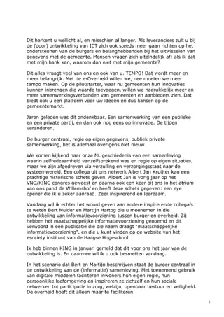3
Dit herkent u wellicht al, en misschien al langer. Als leveranciers zult u bij
de (door) ontwikkeling van ICT zich ook steeds meer gaan richten op het
ondersteunen van de burgers en belanghebbenden bij het uitwisselen van
gegevens met de gemeente. Mensen vragen zich uiteindelijk af: als ik dat
met mijn bank kan, waarom dan niet met mijn gemeente?
Dit alles vraagt veel van ons en ook van u. TEMPO! Dat wordt meer en
meer belangrijk. Met de e-Overheid willen we, nee moeten we meer
tempo maken. Op de pilotstarter, waar nu gemeenten hun innovaties
kunnen inbrengen die waarde toevoegen, willen we nadrukkelijk meer en
meer samenwerkingsverbanden van gemeenten en aanbieders zien. Dat
biedt ook u een platform voor uw ideeën en dus kansen op de
gemeentemarkt.
Jaren geleden was dit ondenkbaar. Een samenwerking van een publieke
en een private partij, en dan ook nog eens op innovatie. De tijden
veranderen.
De burger centraal, regie op eigen gegevens, publiek private
samenwerking, het is allemaal overigens niet nieuw.
We komen kijkend naar onze NL geschiedenis van een samenleving
waarin zelfredzaamheid vanzelfsprekend was en regie op eigen situaties,
maar we zijn afgedreven via verzuiling en verzorgingsstaat naar de
systeemwereld. Een collega uit ons netwerk Albert Jan Kruijter kan een
prachtige historische schets geven. Albert Jan is vorig jaar op het
VNG/KING congres geweest en daarna ook een keer bij ons in het atrium
van ons pand de Willemshof en heeft deze schets gegeven: een eye
opener die ik u zeker aanraad. Zeer inspirerend en leerzaam.
Vandaag wil ik echter het woord geven aan andere inspirerende collega’s
te weten Bert Mulder en Martijn Hartog die u meenemen in die
ontwikkeling van informatievoorziening tussen burger en overheid. Zij
hebben het maatschappelijke informatievoorziening genoemd en dit
verwoord in een publicatie die die naam draagt “maatschappelijke
informatievoorziening”, en die u kunt vinden op de website van het
esociety instituut van de Haagse Hogeschool.
Ik heb binnen KING in januari gemeld dat dit voor ons het jaar van de
ontwikkeling is. En daarmee wil ik u ook besmetten vandaag.
In het scenario dat Bert en Martijn beschrijven staat de burger centraal in
de ontwikkeling van de (informatie) samenleving. Met toenemend gebruik
van digitale middelen faciliteren inwoners hun eigen regie, hun
persoonlijke leefomgeving en inspireren ze zichzelf en hun sociale
netwerken tot participatie in zorg, welzijn, openbaar bestuur en veiligheid.
De overheid hoeft dit alleen maar te faciliteren.
 