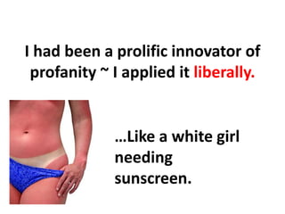 I had been a prolific innovator of profanity ~ I applied it liberally.,[object Object],…Like a white girl needing sunscreen.,[object Object]