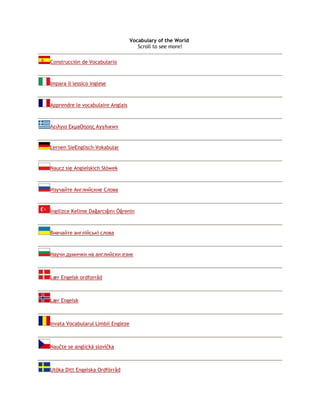 Vocabulary of the World 
Scroll to see more! 
Construcción de Vocabulario 
Impara il lessico inglese 
Apprendre le vocabulaire Anglais 
Λειλγιο ΕκμaOηoης Αγγλικwν 
Lernen SieEnglisch-Vokabular 
Naucz się Angielskich Słówek 
Изучайте Английские Слова 
İngilizce Kelime Dağarcığını Öğrenin 
Вивчайте англійські слова 
Научи думички на английски език 
Lær Engelsk ordforråd 
Lær Engelsk 
Invata Vocabularul Limbii Engleze 
Naučte se anglická slovíčka 
Utöka Ditt Engelska Ordförråd 
 