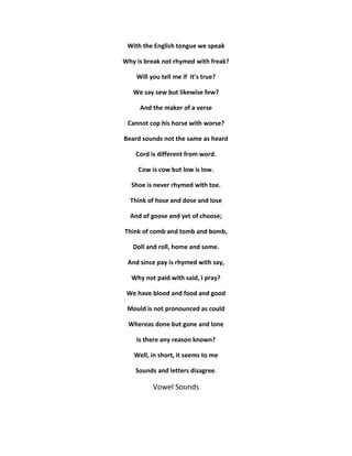With the English tongue we speak 
Why is break not rhymed with freak? 
Will you tell me if it’s true? 
We say sew but likewise few? 
And the maker of a verse 
Cannot cop his horse with worse? 
Beard sounds not the same as heard 
Cord is different from word. 
Cow is cow but low is low. 
Shoe is never rhymed with toe. 
Think of hose and dose and lose 
And of goose and yet of choose; 
Think of comb and tomb and bomb, 
Doll and roll, home and some. 
And since pay is rhymed with say, 
Why not paid with said, I pray? 
We have blood and food and good 
Mould is not pronounced as could 
Whereas done but gone and lone 
Is there any reason known? 
Well, in short, it seems to me 
Sounds and letters disagree. 
Vowel Sounds 
 