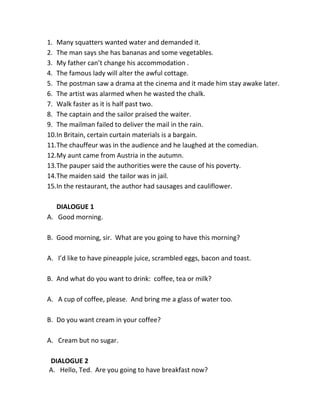 1. Many squatters wanted water and demanded it. 
2. The man says she has bananas and some vegetables. 
3. My father can’t change his accommodation . 
4. The famous lady will alter the awful cottage. 
5. The postman saw a drama at the cinema and it made him stay awake later. 
6. The artist was alarmed when he wasted the chalk. 
7. Walk faster as it is half past two. 
8. The captain and the sailor praised the waiter. 
9. The mailman failed to deliver the mail in the rain. 
10. In Britain, certain curtain materials is a bargain. 
11. The chauffeur was in the audience and he laughed at the comedian. 
12. My aunt came from Austria in the autumn. 
13. The pauper said the authorities were the cause of his poverty. 
14. The maiden said the tailor was in jail. 
15. In the restaurant, the author had sausages and cauliflower. 
DIALOGUE 1 
A. Good morning. 
B. Good morning, sir. What are you going to have this morning? 
A. I’d like to have pineapple juice, scrambled eggs, bacon and toast. 
B. And what do you want to drink: coffee, tea or milk? 
A. A cup of coffee, please. And bring me a glass of water too. 
B. Do you want cream in your coffee? 
A. Cream but no sugar. 
DIALOGUE 2 
A. Hello, Ted. Are you going to have breakfast now? 
 