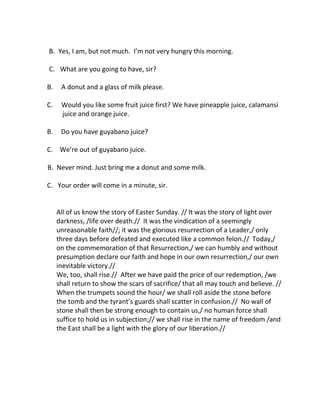 B. Yes, I am, but not much. I’m not very hungry this morning. 
C. What are you going to have, sir? 
B. A donut and a glass of milk please. 
C. Would you like some fruit juice first? We have pineapple juice, calamansi 
juice and orange juice. 
B. Do you have guyabano juice? 
C. We’re out of guyabano juice. 
B. Never mind. Just bring me a donut and some milk. 
C. Your order will come in a minute, sir. 
All of us know the story of Easter Sunday. // It was the story of light over 
darkness, /life over death.// It was the vindication of a seemingly 
unreasonable faith//; it was the glorious resurrection of a Leader,/ only 
three days before defeated and executed like a common felon.// Today,/ 
on the commemoration of that Resurrection,/ we can humbly and without 
presumption declare our faith and hope in our own resurrection,/ our own 
inevitable victory.// 
We, too, shall rise.// After we have paid the price of our redemption, /we 
shall return to show the scars of sacrifice/ that all may touch and believe. // 
When the trumpets sound the hour/ we shall roll aside the stone before 
the tomb and the tyrant’s guards shall scatter in confusion.// No wall of 
stone shall then be strong enough to contain us,/ no human force shall 
suffice to hold us in subjection;// we shall rise in the name of freedom /and 
the East shall be a light with the glory of our liberation.// 
 