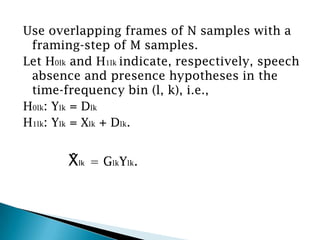 Use overlapping frames of N samples with a
 framing-step of M samples.
Let H0lk and H1lk indicate, respectively, speech
 absence and presence hypotheses in the
 time-frequency bin (l, k), i.e.,
H0lk: Ylk = Dlk
H1lk: Ylk = Xlk + Dlk.


       X̂lk   = GlkYlk.
 