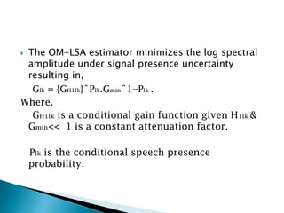 The OM-LSA estimator minimizes the log spectral
 amplitude under signal presence uncertainty
 resulting in,
  Glk = {GH1lk}ˆPlk.Gminˆ1−Plk .
Where,
  GH1lk is a conditional gain function given H1lk &
 Gmin<< 1 is a constant attenuation factor.

    Plk is the conditional speech presence
    probability.
 