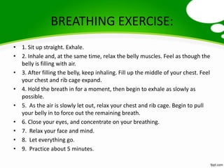 BREATHING EXERCISE:
• 1. Sit up straight. Exhale.
• 2. Inhale and, at the same time, relax the belly muscles. Feel as though the
  belly is filling with air.
• 3. After filling the belly, keep inhaling. Fill up the middle of your chest. Feel
  your chest and rib cage expand.
• 4. Hold the breath in for a moment, then begin to exhale as slowly as
  possible.
• 5. As the air is slowly let out, relax your chest and rib cage. Begin to pull
  your belly in to force out the remaining breath.
• 6. Close your eyes, and concentrate on your breathing.
• 7. Relax your face and mind.
• 8. Let everything go.
• 9. Practice about 5 minutes.
 