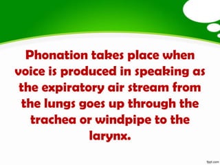 Phonation takes place when
voice is produced in speaking as
 the expiratory air stream from
 the lungs goes up through the
   trachea or windpipe to the
             larynx.
 