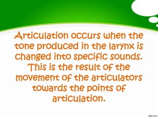 Articulation occurs when the
tone produced in the larynx is
changed into specific sounds.
This is the result of the
movement of the articulators
towards the points of
articulation.
 