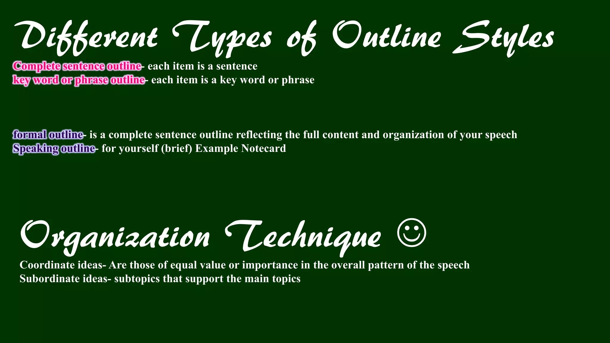 Different Types of Outline Styles
Complete sentence outline- each item is a sentence
key word or phrase outline- each item is a key word or phrase
formal outline- is a complete sentence outline reflecting the full content and organization of your speech
Speaking outline- for yourself (brief) Example Notecard
Organization Technique 
Coordinate ideas- Are those of equal value or importance in the overall pattern of the speech
Subordinate ideas- subtopics that support the main topics
 