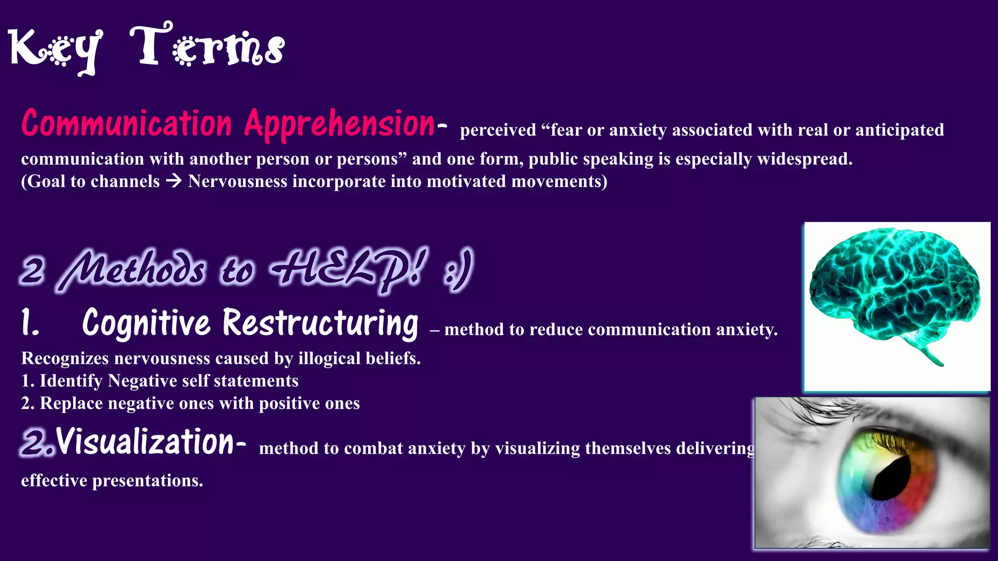 Key Terms
Communication Apprehension- perceived “fear or anxiety associated with real or anticipated
communication with another person or persons” and one form, public speaking is especially widespread.
(Goal to channels  Nervousness incorporate into motivated movements)
2 Methods to HELP! :)
1. Cognitive Restructuring – method to reduce communication anxiety.
Recognizes nervousness caused by illogical beliefs.
1. Identify Negative self statements
2. Replace negative ones with positive ones
2.Visualization- method to combat anxiety by visualizing themselves delivering
effective presentations.
 