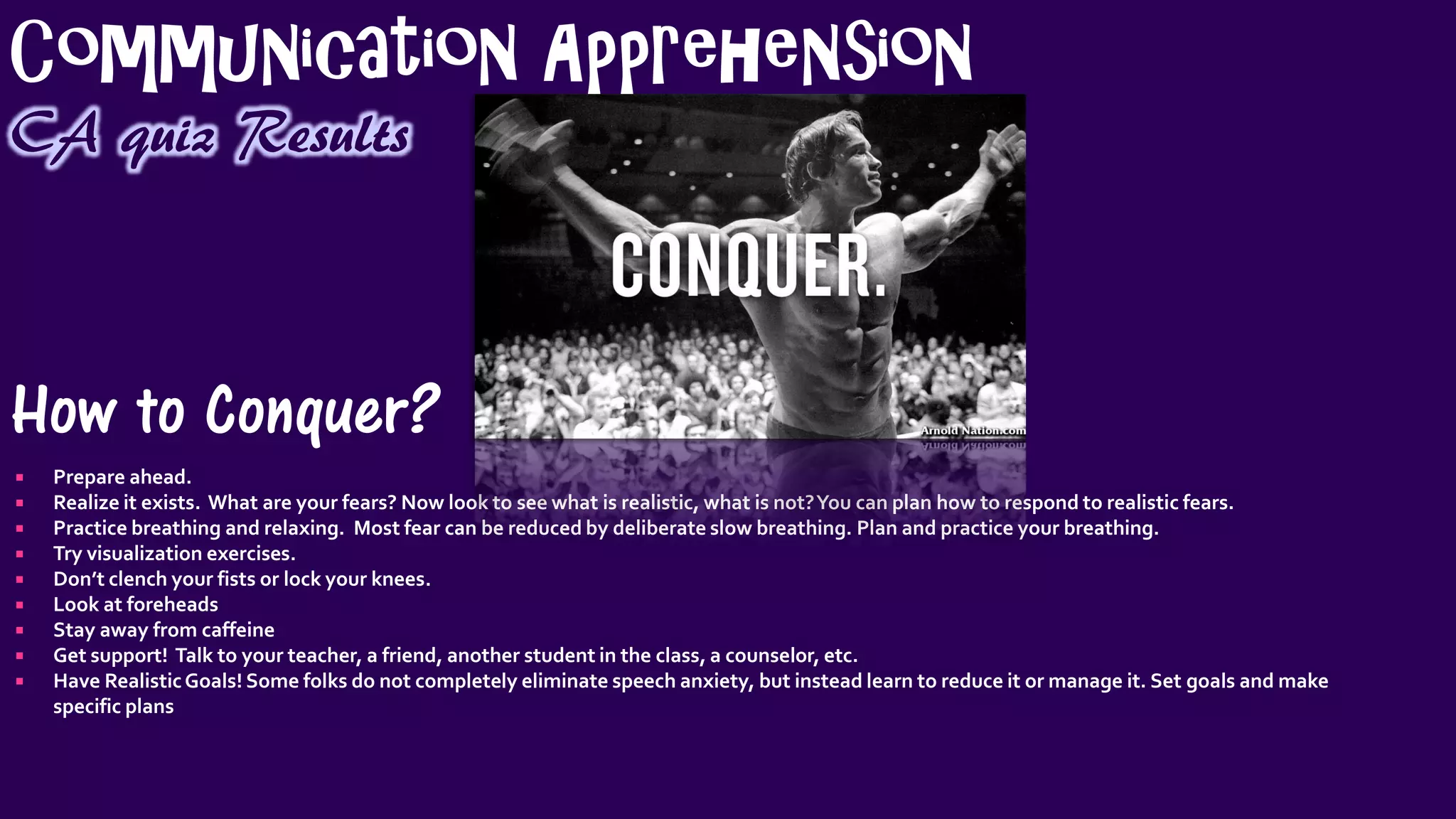 Communication Apprehension
CA quiz Results
How to Conquer?
 Prepare ahead.
 Realize it exists. What are your fears? Now look to see what is realistic, what is not?You can plan how to respond to realistic fears.
 Practice breathing and relaxing. Most fear can be reduced by deliberate slow breathing. Plan and practice your breathing.
 Try visualization exercises.
 Don’t clench your fists or lock your knees.
 Look at foreheads
 Stay away from caffeine
 Get support! Talk to your teacher, a friend, another student in the class, a counselor, etc.
 Have RealisticGoals! Some folks do not completely eliminate speech anxiety, but instead learn to reduce it or manage it. Set goals and make
specific plans
 