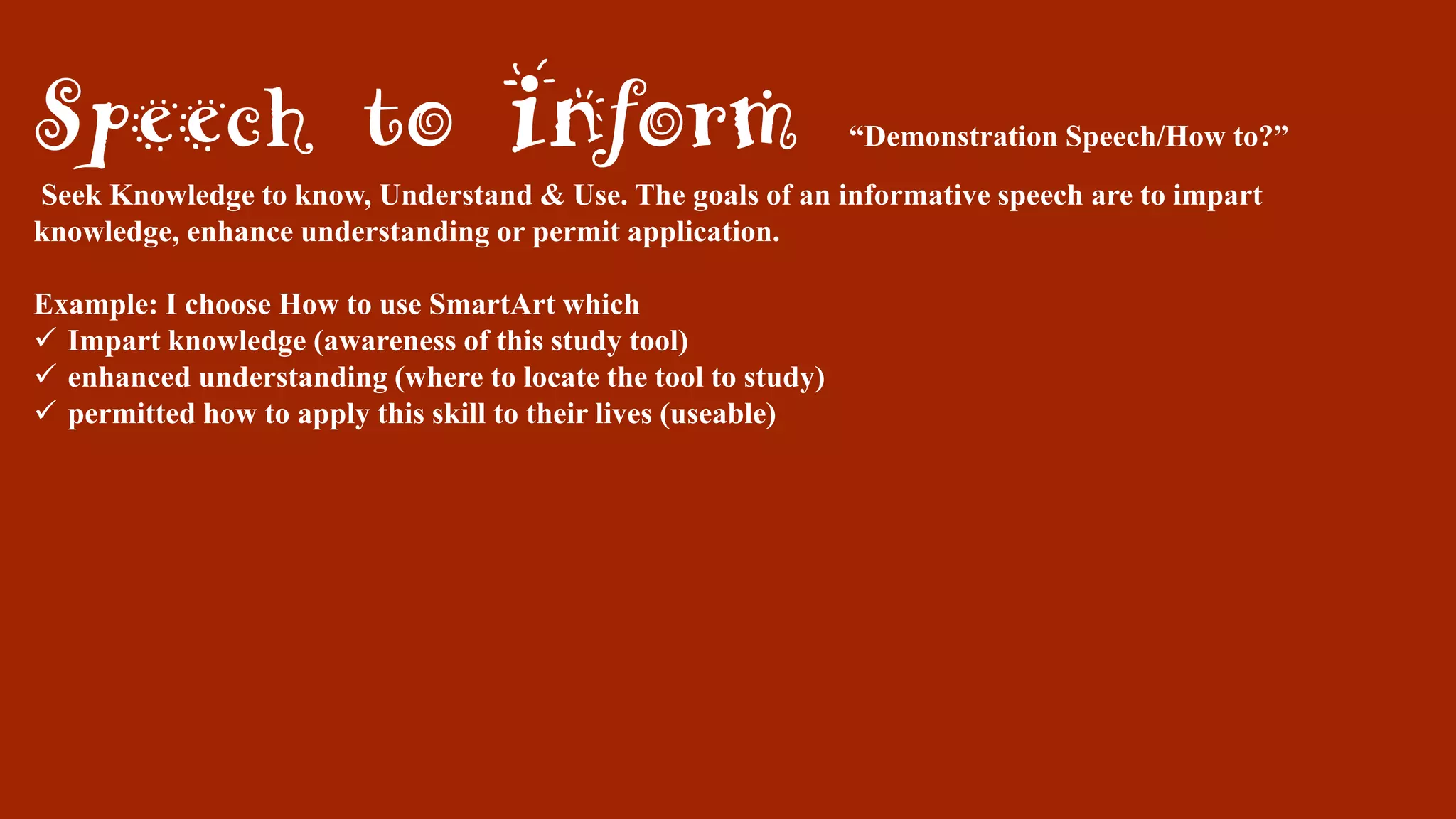 Speech to Inform “Demonstration Speech/How to?”
Seek Knowledge to know, Understand & Use. The goals of an informative speech are to impart
knowledge, enhance understanding or permit application.
Example: I choose How to use SmartArt which
 Impart knowledge (awareness of this study tool)
 enhanced understanding (where to locate the tool to study)
 permitted how to apply this skill to their lives (useable)
 