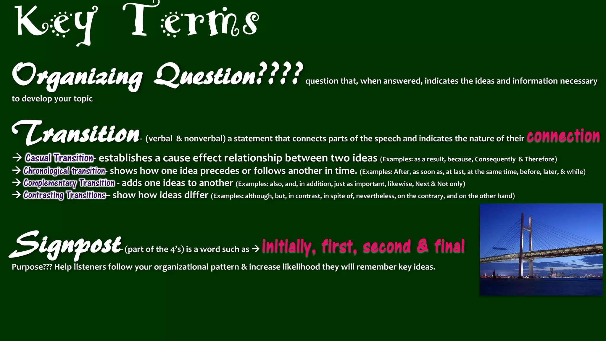 Organizing Question????question that, when answered, indicates the ideas and information necessary
to develop your topic
Transition- (verbal & nonverbal) a statement that connects parts of the speech and indicates the nature of their connection
 Casual Transition- establishes a cause effect relationship between two ideas (Examples: as a result, because, Consequently & Therefore)
 Chronological transition- shows how one idea precedes or follows another in time. (Examples: After, as soon as, at last, at the same time, before, later, & while)
 Complementary Transition - adds one ideas to another (Examples: also, and, in addition, just as important, likewise, Next & Not only)
 Contrasting Transitions-- show how ideas differ (Examples: although, but, in contrast, in spite of, nevertheless, on the contrary, and on the other hand)
Signpost- (part of the 4’s) is a word such as  initially, first, second & final
Purpose??? Help listeners follow your organizational pattern & increase likelihood they will remember key ideas.
Key Terms
 