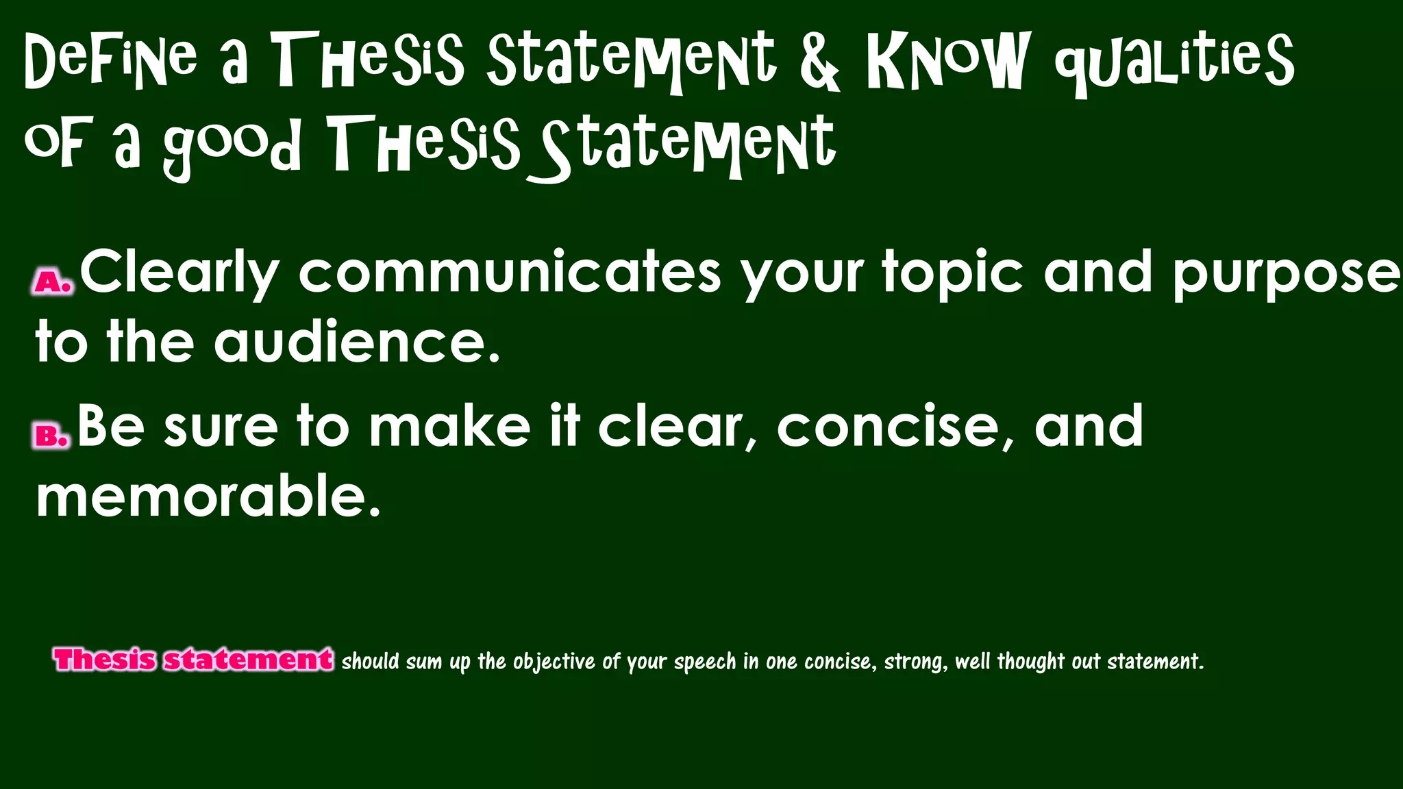 Define a Thesis statement & Know qualities
of a good Thesis Statement
A. Clearly communicates your topic and purpose
to the audience.
B. Be sure to make it clear, concise, and
memorable.
Thesis statement should sum up the objective of your speech in one concise, strong, well thought out statement.
 