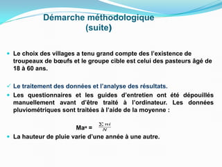 Démarche méthodologique
(suite)
 Le choix des villages a tenu grand compte des l’existence de
troupeaux de bœufs et le groupe cible est celui des pasteurs âgé de
18 à 60 ans.
 Le traitement des données et l’analyse des résultats.
 Les questionnaires et les guides d’entretien ont été dépouillés
manuellement avant d’être traité à l’ordinateur. Les données
pluviométriques sont traitées à l’aide de la moyenne :
Maᵸ =
 La hauteur de pluie varie d’une année à une autre.
 