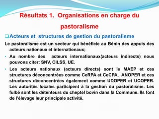 Acteurs et structures de gestion du pastoralisme
Le pastoralisme est un secteur qui bénéficie au Bénin des appuis des
acteurs nationaux et internationaux;
• Au nombre des acteurs internationaux(acteurs indirects) nous
pouvons citer: SNV, CILSS, UE.
• Les acteurs nationaux (acteurs directs) sont le MAEP et ces
structures déconcentrées comme CeRPA et CeCPA, ANOPER et ces
structures déconcentrées également comme UDOPER et UCOPER.
Les autorités locales participent à la gestion du pastoralisme. Les
fulbé sont les détenteurs du cheptel bovin dans la Commune. Ils font
de l’élevage leur principale activité.
Résultats 1. Organisations en charge du
pastoralisme
 