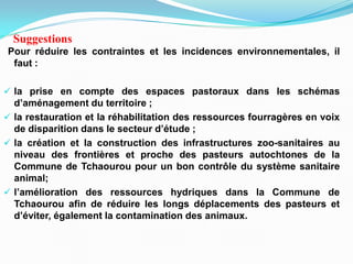 Pour réduire les contraintes et les incidences environnementales, il
faut :
 la prise en compte des espaces pastoraux dans les schémas
d’aménagement du territoire ;
 la restauration et la réhabilitation des ressources fourragères en voix
de disparition dans le secteur d’étude ;
 la création et la construction des infrastructures zoo-sanitaires au
niveau des frontières et proche des pasteurs autochtones de la
Commune de Tchaourou pour un bon contrôle du système sanitaire
animal;
 l’amélioration des ressources hydriques dans la Commune de
Tchaourou afin de réduire les longs déplacements des pasteurs et
d’éviter, également la contamination des animaux.
Suggestions
 