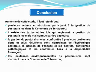 Conclusion
Au terme de cette étude, il faut retenir que:
 plusieurs acteurs et structures participent à la gestion du
pastoralisme dans la Commune de Tchaourou;
 il existe des textes et les lois qui régissent la gestion du
pastoralisme mais mal connue par les pasteurs;
 la gestion du pastoralisme est confrontée à plusieurs problèmes
dont les plus récurrents sont: contraintes de l’hydraulique
pastorale, la gestion de l’espace et les conflits, contraintes
pathologiques et les contraintes liées à la disponibilité
fourragère;
 les incidences environnementales du pastoralisme sont
alarmant dans la Commune de Tchaourou;
 