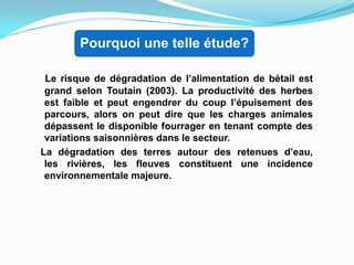 Pourquoi une telle étude?
Le risque de dégradation de l’alimentation de bétail est
grand selon Toutain (2003). La productivité des herbes
est faible et peut engendrer du coup l’épuisement des
parcours, alors on peut dire que les charges animales
dépassent le disponible fourrager en tenant compte des
variations saisonnières dans le secteur.
La dégradation des terres autour des retenues d’eau,
les rivières, les fleuves constituent une incidence
environnementale majeure.
 