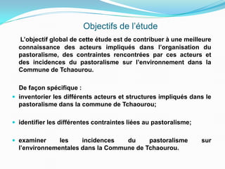 Objectifs de l’étude
L’objectif global de cette étude est de contribuer à une meilleure
connaissance des acteurs impliqués dans l’organisation du
pastoralisme, des contraintes rencontrées par ces acteurs et
des incidences du pastoralisme sur l’environnement dans la
Commune de Tchaourou.
De façon spécifique :
 inventorier les différents acteurs et structures impliqués dans le
pastoralisme dans la commune de Tchaourou;
 identifier les différentes contraintes liées au pastoralisme;
 examiner les incidences du pastoralisme sur
l’environnementales dans la Commune de Tchaourou.
 