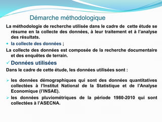Démarche méthodologique
La méthodologie de recherche utilisée dans le cadre de cette étude se
résume en la collecte des données, à leur traitement et à l’analyse
des résultats.
 la collecte des données ;
La collecte des données est composée de la recherche documentaire
et des enquêtes de terrain.
 Données utilisées
Dans le cadre de cette étude, les données utilisées sont :
 les données démographiques qui sont des données quantitatives
collectées à l’Institut National de la Statistique et de l’Analyse
Economique (l’INSAE).
 les données pluviométriques de la période 1980-2010 qui sont
collectées à l’ASECNA.
 