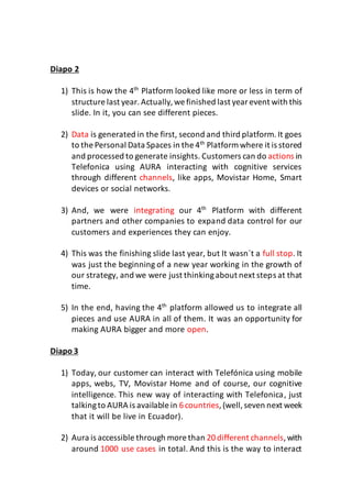 Diapo 2
1) This is how the 4th
Platform looked like more or less in term of
structure last year. Actually,we finished last yearevent with this
slide. In it, you can see different pieces.
2) Data is generated in the first, second and third platform.It goes
to the Personal Data Spaces in the 4th
Platform where it is stored
and processed to generate insights. Customers can do actions in
Telefonica using AURA interacting with cognitive services
through different channels, like apps, Movistar Home, Smart
devices or social networks.
3) And, we were integrating our 4th
Platform with different
partners and other companies to expand data control for our
customers and experiences they can enjoy.
4) This was the finishing slide last year, but It wasn´t a full stop. It
was just the beginning of a new year working in the growth of
our strategy, and we were just thinkingabout next steps at that
time.
5) In the end, having the 4th
platform allowed us to integrate all
pieces and use AURA in all of them. It was an opportunity for
making AURA bigger and more open.
Diapo 3
1) Today, our customer can interact with Telefónica using mobile
apps, webs, TV, Movistar Home and of course, our cognitive
intelligence. This new way of interacting with Telefonica, just
talkingto AURA is available in 6countries,(well,seven next week
that it will be live in Ecuador).
2) Aura is accessible through more than 20different channels,with
around 1000 use cases in total. And this is the way to interact
 