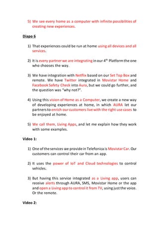 5) We see every home as a computer with infinite possibilities of
creating new experiences.
Diapo 6
1) That experiences could be run at home using all devices and all
services.
2) It is every partner we are integrating in our 4th
Platform the one
who chooses the way.
3) We have integration with Netflix based on our Set Top Box and
remote. We have Twitter integrated in Movistar Home and
Facebook Safety Check into Aura, but we could go further, and
the question was “why not?”.
4) Using this vision of Home as a Computer, we create a new way
of developing experiences at home, in which AURA let our
partners to enrich ourcustomers livewith the right use cases to
be enjoyed at home.
5) We call them, Living Apps, and let me explain how they work
with some examples.
Video 1:
1) One ofthe services we provide in Telefonica is MovistarCar.Our
customers can control their car from an app.
2) It uses the power of IoT and Cloud technologies to control
vehicles.
3) But having this service integrated as a Living app, users can
receive alerts through AURA, SMS, Movistar Home or the app
and open a Living app to control it from TV, using just the voice.
Or the remote.
Video 2:
 