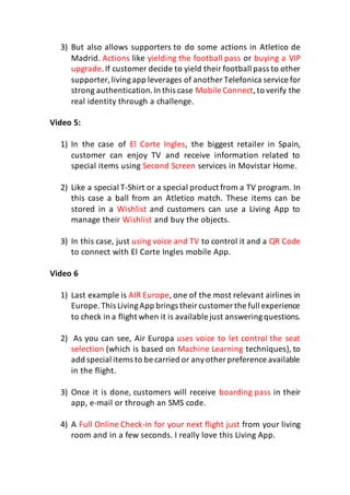3) But also allows supporters to do some actions in Atletico de
Madrid. Actions like yielding the football pass or buying a VIP
upgrade.If customer decide to yield their football pass to other
supporter,livingapp leverages of another Telefonica service for
strong authentication. In this case Mobile Connect,to verify the
real identity through a challenge.
Video 5:
1) In the case of El Corte Ingles, the biggest retailer in Spain,
customer can enjoy TV and receive information related to
special items using Second Screen services in Movistar Home.
2) Like a special T-Shirt or a special product from a TV program. In
this case a ball from an Atletico match. These items can be
stored in a Wishlist and customers can use a Living App to
manage their Wishlist and buy the objects.
3) In this case, just using voice and TV to control it and a QR Code
to connect with El Corte Ingles mobile App.
Video 6
1) Last example is AIR Europe, one of the most relevant airlines in
Europe.This LivingApp brings theircustomer the full experience
to check in a flight when it is available just answeringquestions.
2) As you can see, Air Europa uses voice to let control the seat
selection (which is based on Machine Learning techniques), to
add special items to be carried or anyother preference available
in the flight.
3) Once it is done, customers will receive boarding pass in their
app, e-mail or through an SMS code.
4) A Full Online Check-in for your next flight just from your living
room and in a few seconds. I really love this Living App.
 