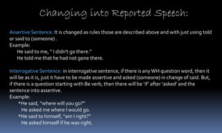 Changing into Reported Speech:
Assertive Sentence: It is changed as rules those are described above and with just using told
or said to (someone) .
Example:
He said to me, “ I didn't go there.”
He told me that he had not gone there.
Interrogative Sentence: in interrogative sentence, if there is anyWH question word, then it
will be as it is, just it have to be made assertive and asked (someone) in change of said. But,
if there is a question starting with Be verb, then there will be ‘if’ after ‘asked’ and the
sentence into assertive.
Example:
*He said, “where will you go?”
He asked me where I would go.
*He said to himself, “am I right?”
He asked himself if he was right.
 