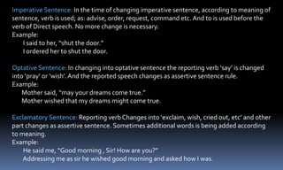Imperative Sentence: In the time of changing imperative sentence, according to meaning of
sentence, verb is used; as: advise, order, request, command etc. And to is used before the
verb of Direct speech. No more change is necessary.
Example:
I said to her, “shut the door.”
I ordered her to shut the door.
Optative Sentence: In changing into optative sentence the reporting verb ‘say’ is changed
into ‘pray’ or ‘wish’.And the reported speech changes as assertive sentence rule.
Example:
Mother said, “may your dreams come true.”
Mother wished that my dreams might come true.
Exclamatory Sentence: Reporting verb Changes into ‘exclaim, wish, cried out, etc’ and other
part changes as assertive sentence. Sometimes additional words is being added according
to meaning.
Example:
He said me, “Good morning , Sir! How are you?”
Addressing me as sir he wished good morning and asked how I was.
 