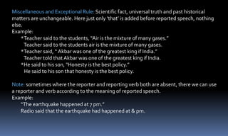 Miscellaneous and Exceptional Rule: Scientific fact, universal truth and past historical
matters are unchangeable. Here just only ‘that’ is added before reported speech, nothing
else.
Example:
*Teacher said to the students, “Air is the mixture of many gases.”
Teacher said to the students air is the mixture of many gases.
*Teacher said, “ Akbar was one of the greatest king if India.”
Teacher told that Akbar was one of the greatest king if India.
*He said to his son, "Honesty is the best policy.”
He said to his son that honesty is the best policy.
Note: sometimes where the reporter and reporting verb both are absent, there we can use
a reporter and verb according to the meaning of reported speech.
Example:
“The earthquake happened at 7 pm.”
Radio said that the earthquake had happened at & pm.
 